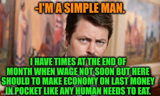 -Like anybody else. | -I'M A SIMPLE MAN. I HAVE TIMES AT THE END OF MONTH WHEN WAGE NOT SOON BUT HERE SHOULD TO MAKE ECONOMY ON LAST MONEY IN POCKET LIKE ANY HUMAN NEEDS TO EAT. | image tagged in i'm a simple man,minimum wage,work sucks,old economy steve,fat kid eating candy,ron swanson | made w/ Imgflip meme maker