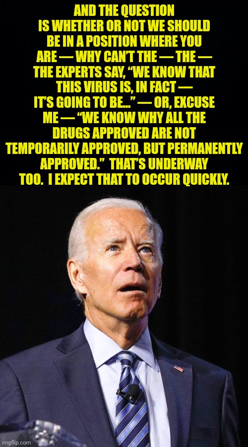 AND THE QUESTION IS WHETHER OR NOT WE SHOULD BE IN A POSITION WHERE YOU ARE — WHY CAN’T THE — THE — THE EXPERTS SAY, “WE KNOW THAT THIS VIRU | image tagged in black background,joe biden | made w/ Imgflip meme maker