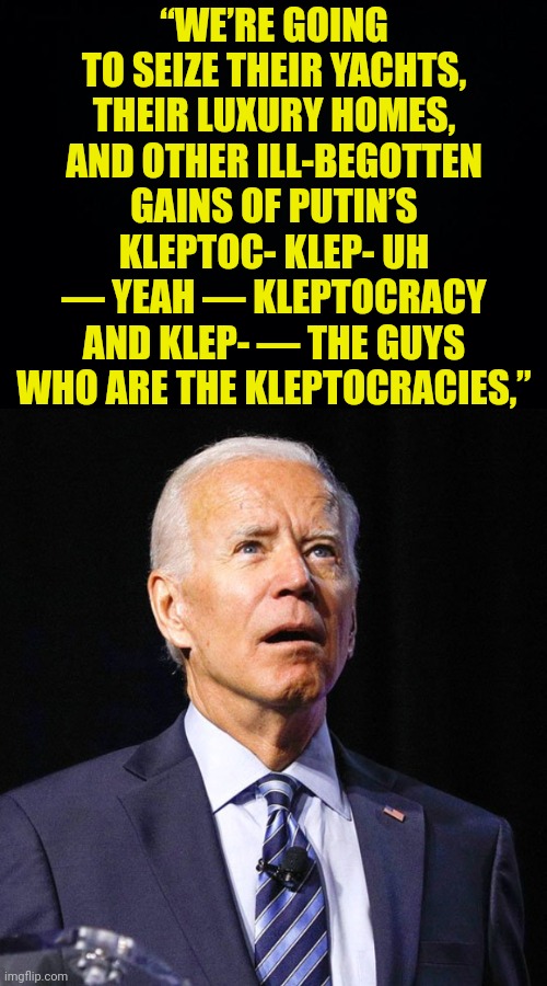 “WE’RE GOING TO SEIZE THEIR YACHTS, THEIR LUXURY HOMES, AND OTHER ILL-BEGOTTEN GAINS OF PUTIN’S KLEPTOC- KLEP- UH — YEAH — KLEPTOCRACY AND K | image tagged in black background,joe biden | made w/ Imgflip meme maker