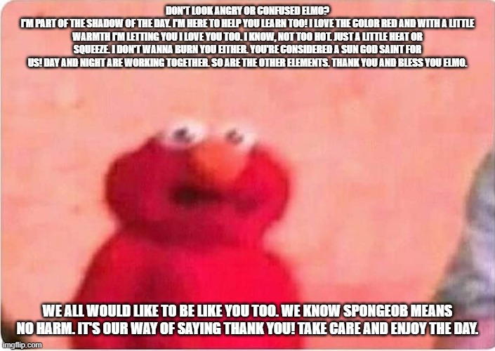 Why does Elmo look 'sick'? He's not sick. He's showing us love! |  DON'T LOOK ANGRY OR CONFUSED ELMO?
I'M PART OF THE SHADOW OF THE DAY. I'M HERE TO HELP YOU LEARN TOO! I LOVE THE COLOR RED AND WITH A LITTLE WARMTH I'M LETTING YOU I LOVE YOU TOO. I KNOW, NOT TOO HOT. JUST A LITTLE HEAT OR SQUEEZE. I DON'T WANNA BURN YOU EITHER. YOU'RE CONSIDERED A SUN GOD SAINT FOR US! DAY AND NIGHT ARE WORKING TOGETHER. SO ARE THE OTHER ELEMENTS. THANK YOU AND BLESS YOU ELMO. WE ALL WOULD LIKE TO BE LIKE YOU TOO. WE KNOW SPONGEOB MEANS NO HARM. IT'S OUR WAY OF SAYING THANK YOU! TAKE CARE AND ENJOY THE DAY. | image tagged in confused,a little warmth,give him a hug,a gentle breeze,thank you elmo,not too much heat | made w/ Imgflip meme maker