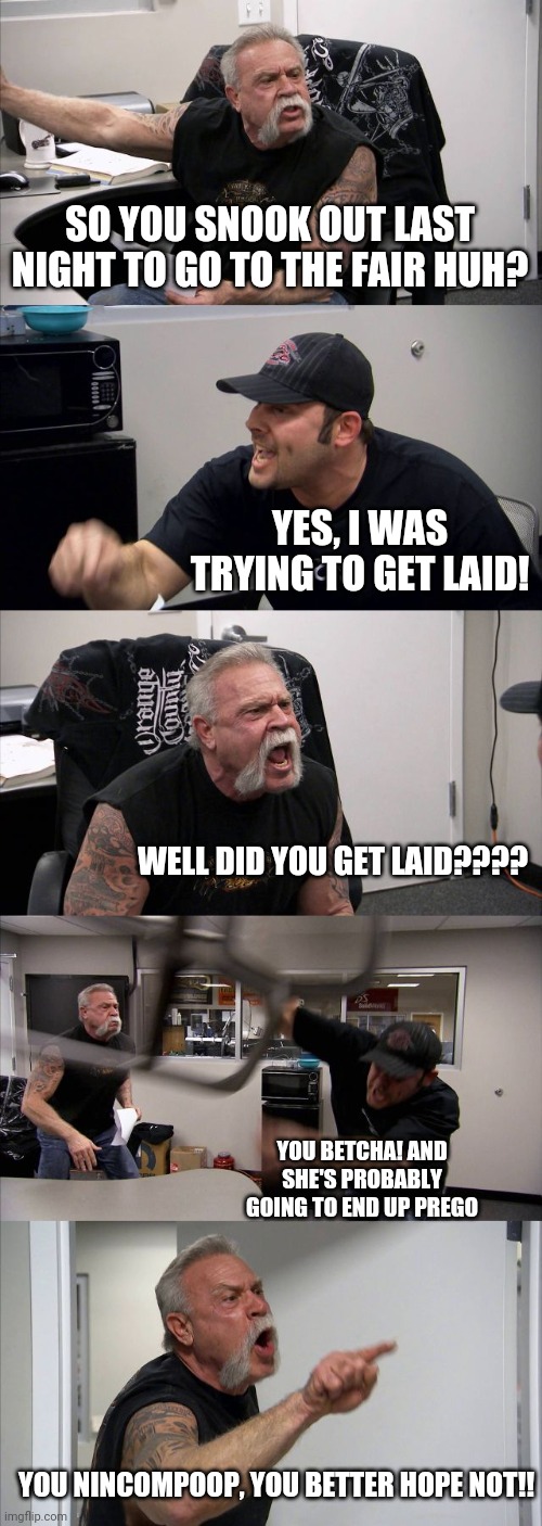 American Chopper Argument | SO YOU SNOOK OUT LAST NIGHT TO GO TO THE FAIR HUH? YES, I WAS TRYING TO GET LAID! WELL DID YOU GET LAID???? YOU BETCHA! AND SHE'S PROBABLY GOING TO END UP PREGO; YOU NINCOMPOOP, YOU BETTER HOPE NOT!! | image tagged in memes,american chopper argument | made w/ Imgflip meme maker