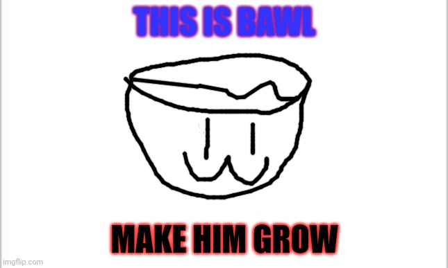 Bawl, leader of bowls | THIS IS BAWL; MAKE HIM GROW | image tagged in white background | made w/ Imgflip meme maker