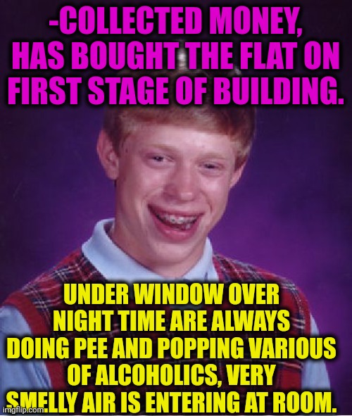 -Very disturbing smell. | -COLLECTED MONEY, HAS BOUGHT THE FLAT ON FIRST STAGE OF BUILDING. UNDER WINDOW OVER NIGHT TIME ARE ALWAYS DOING PEE AND POPPING VARIOUS OF ALCOHOLICS, VERY SMELLY AIR IS ENTERING AT ROOM. | image tagged in memes,bad luck brian,flat,money man,alcoholic,toilet humor | made w/ Imgflip meme maker