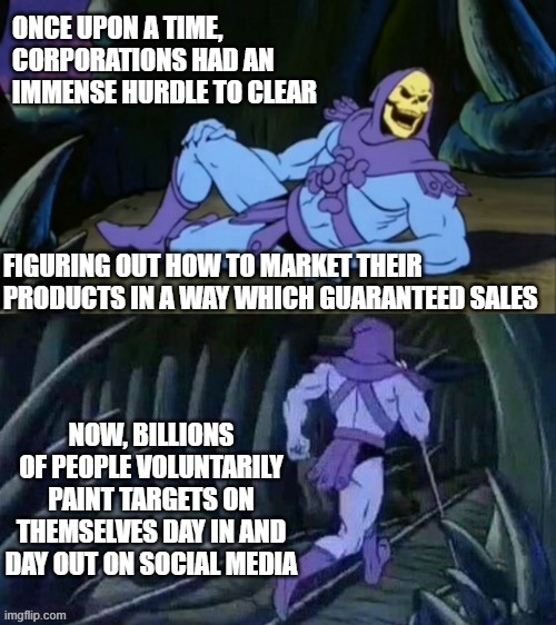 Skeletor disturbing facts | ONCE UPON A TIME, CORPORATIONS HAD AN IMMENSE HURDLE TO CLEAR; FIGURING OUT HOW TO MARKET THEIR PRODUCTS IN A WAY WHICH GUARANTEED SALES; NOW, BILLIONS OF PEOPLE VOLUNTARILY PAINT TARGETS ON THEMSELVES DAY IN AND DAY OUT ON SOCIAL MEDIA | image tagged in skeletor disturbing facts | made w/ Imgflip meme maker