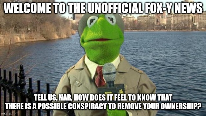 Kermit News Report | WELCOME TO THE UNOFFICIAL FOX-Y NEWS; TELL US, NAR, HOW DOES IT FEEL TO KNOW THAT THERE IS A POSSIBLE CONSPIRACY TO REMOVE YOUR OWNERSHIP? | image tagged in kermit news report | made w/ Imgflip meme maker