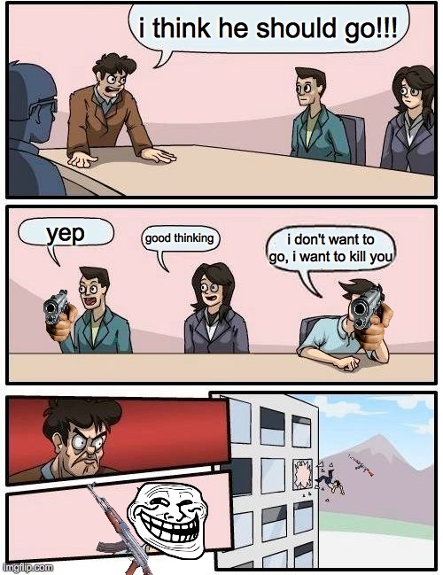 he got to go | i think he should go!!! yep; good thinking; i don't want to go, i want to kill you | image tagged in memes,boardroom meeting suggestion | made w/ Imgflip meme maker