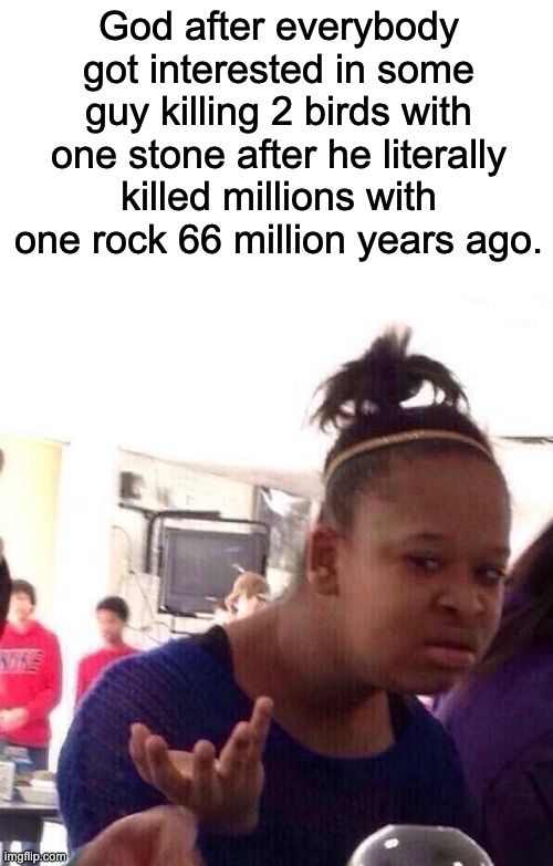 Enjoy. | God after everybody got interested in some guy killing 2 birds with one stone after he literally killed millions with one rock 66 million years ago. | image tagged in memes,black girl wat,funy | made w/ Imgflip meme maker