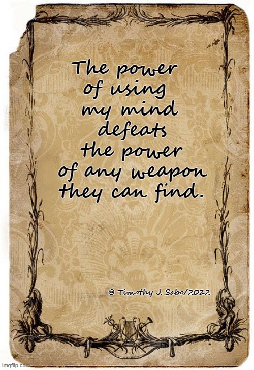 POWER defined. | The power 
of using 
my mind
 defeats
 the power
 of any weapon
 they can find. @ Timothy J. Sabo/2022 | image tagged in power,mind over matter,you have no power here,knowledge,victory | made w/ Imgflip meme maker