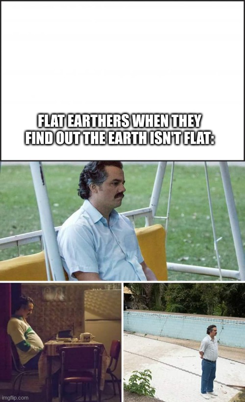 flaterthers | FLAT EARTHERS WHEN THEY FIND OUT THE EARTH ISN'T FLAT: | image tagged in blank canvas for meme,memes,sad pablo escobar | made w/ Imgflip meme maker