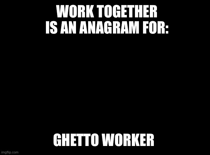 blank black | WORK TOGETHER IS AN ANAGRAM FOR: GHETTO WORKER | image tagged in blank black | made w/ Imgflip meme maker