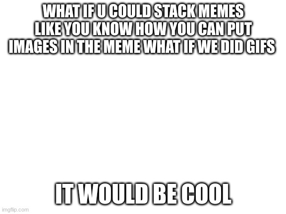 Blank White Template | WHAT IF U COULD STACK MEMES LIKE YOU KNOW HOW YOU CAN PUT IMAGES IN THE MEME WHAT IF WE DID GIFS; IT WOULD BE COOL | image tagged in blank white template | made w/ Imgflip meme maker