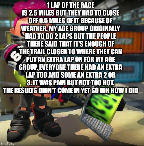Bandit announcement template and Splatoon OC | 1 LAP OF THE RACE IS 2.5 MILES BUT THEY HAD TO CLOSE OFF 0.5 MILES OF IT BECAUSE OF WEATHER. MY AGE GROUP ORIGINALLY HAD TO DO 2 LAPS BUT THE PEOPLE THERE SAID THAT IT'S ENOUGH OF THE TRAIL CLOSED TO WHERE THEY CAN PUT AN EXTRA LAP ON FOR MY AGE GROUP. EVERYONE THERE HAD AN EXTRA LAP TOO AND SOME AN EXTRA 2 OR 3. IT WAS PAIN BUT NOT TOO HOT. THE RESULTS DIDN'T COME IN YET SO IDK HOW I DID | image tagged in bandit announcement template and splatoon oc | made w/ Imgflip meme maker