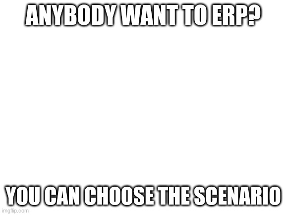 Memechat only | ANYBODY WANT TO ERP? YOU CAN CHOOSE THE SCENARIO | image tagged in erp | made w/ Imgflip meme maker