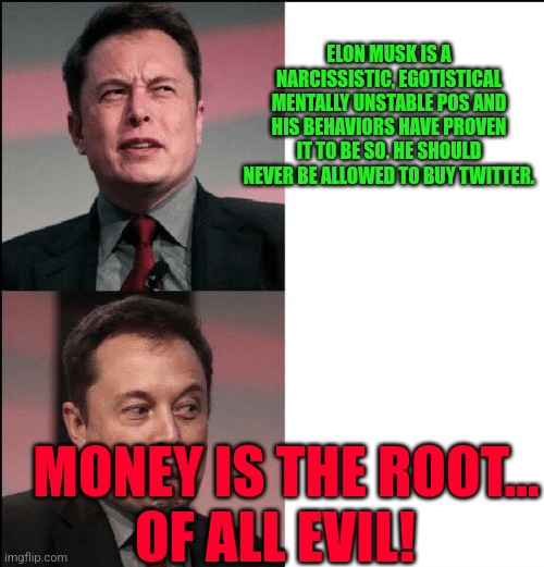 Elon Musk no maybe | ELON MUSK IS A NARCISSISTIC, EGOTISTICAL MENTALLY UNSTABLE POS AND HIS BEHAVIORS HAVE PROVEN IT TO BE SO. HE SHOULD NEVER BE ALLOWED TO BUY TWITTER. MONEY IS THE ROOT...     OF ALL EVIL! | image tagged in elon musk no maybe | made w/ Imgflip meme maker