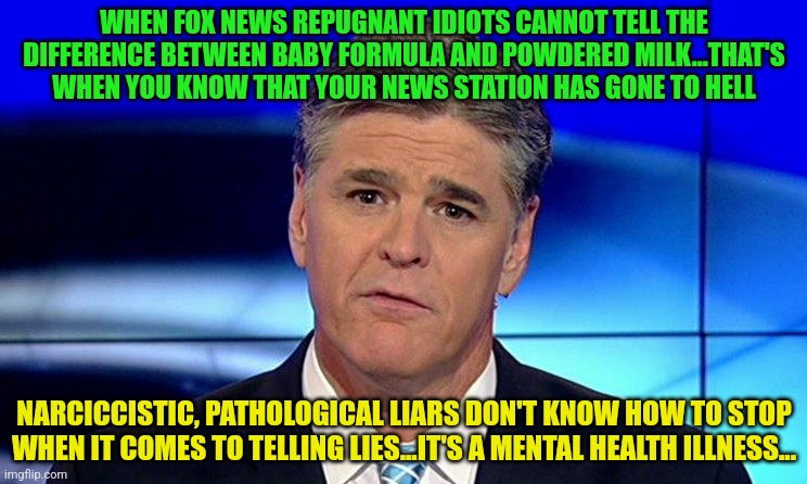 Sad Sean Hannity | WHEN FOX NEWS REPUGNANT IDIOTS CANNOT TELL THE DIFFERENCE BETWEEN BABY FORMULA AND POWDERED MILK...THAT'S WHEN YOU KNOW THAT YOUR NEWS STATION HAS GONE TO HELL; NARCICCISTIC, PATHOLOGICAL LIARS DON'T KNOW HOW TO STOP WHEN IT COMES TO TELLING LIES...IT'S A MENTAL HEALTH ILLNESS... | image tagged in sad sean hannity | made w/ Imgflip meme maker