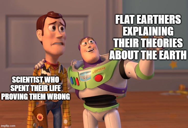 Flat Earthers VS Scientists |  FLAT EARTHERS EXPLAINING THEIR THEORIES ABOUT THE EARTH; SCIENTIST WHO SPENT THEIR LIFE PROVING THEM WRONG | image tagged in memes,x x everywhere,science,scientist,flat earthers,flat earth | made w/ Imgflip meme maker