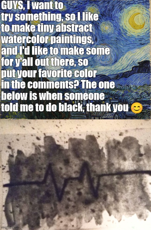 Jus' put your favorite color in the comments and I'll make it asap |  GUYS, I want to try something, so I like to make tiny abstract watercolor paintings, and I'd like to make some for y'all out there, so put your favorite color in the comments? The one below is when someone told me to do black, thank you 😊 | image tagged in van gogh - starry night - google art project by vincent van go,art,color,please,thank you | made w/ Imgflip meme maker