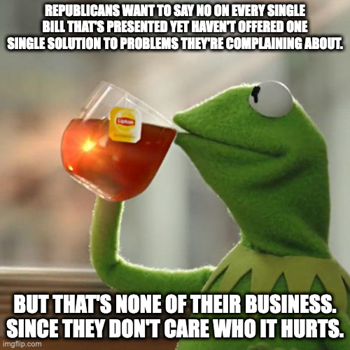 Obstruct, Obstruct, Obstruct | REPUBLICANS WANT TO SAY NO ON EVERY SINGLE BILL THAT'S PRESENTED YET HAVEN'T OFFERED ONE SINGLE SOLUTION TO PROBLEMS THEY'RE COMPLAINING ABOUT. BUT THAT'S NONE OF THEIR BUSINESS. SINCE THEY DON'T CARE WHO IT HURTS. | image tagged in memes,but that's none of my business,kermit the frog | made w/ Imgflip meme maker