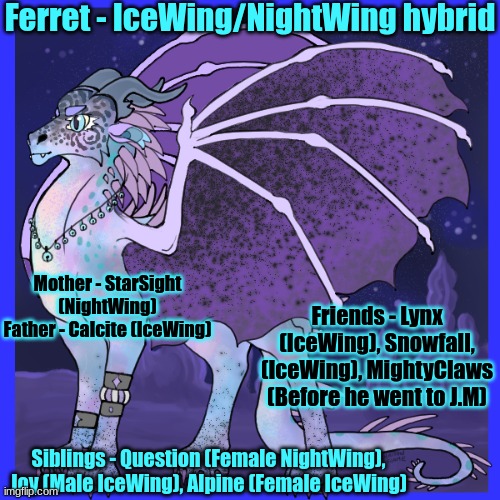 Part one of my main oc's info! | Ferret - IceWing/NightWing hybrid; Mother - StarSight (NightWing)
Father - Calcite (IceWing); Friends - Lynx (IceWing), Snowfall, (IceWing), MightyClaws (Before he went to J.M); Siblings - Question (Female NightWing), Joy (Male IceWing), Alpine (Female IceWing) | image tagged in wof | made w/ Imgflip meme maker