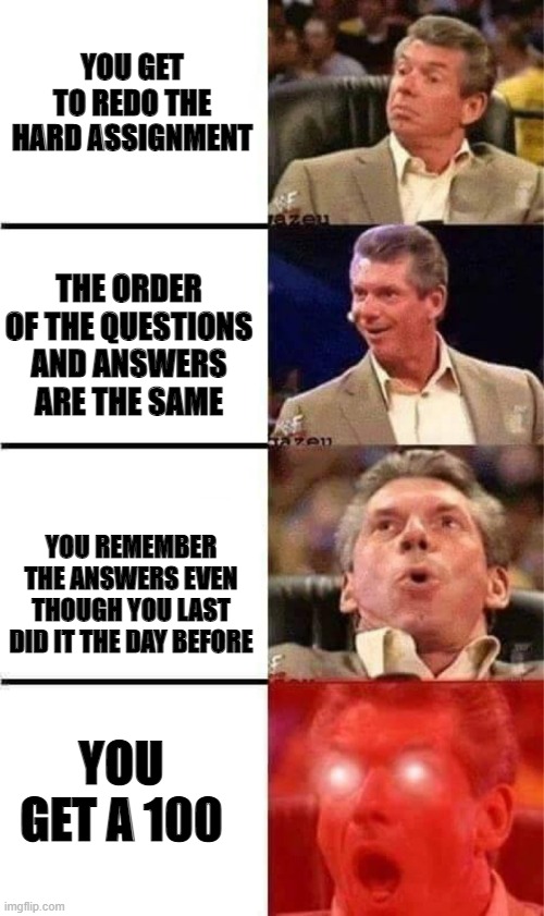 wwf vince mcmahan | YOU GET TO REDO THE HARD ASSIGNMENT; THE ORDER OF THE QUESTIONS AND ANSWERS ARE THE SAME; YOU REMEMBER THE ANSWERS EVEN THOUGH YOU LAST DID IT THE DAY BEFORE; YOU GET A 100 | image tagged in wwf vince mcmahan | made w/ Imgflip meme maker