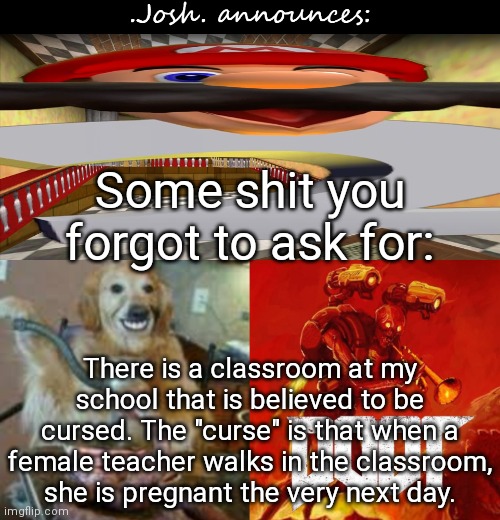 Josh's announcement temp v2.0 | Some shit you forgot to ask for:; There is a classroom at my school that is believed to be cursed. The "curse" is that when a female teacher walks in the classroom, she is pregnant the very next day. | image tagged in josh's announcement temp v2 0 | made w/ Imgflip meme maker
