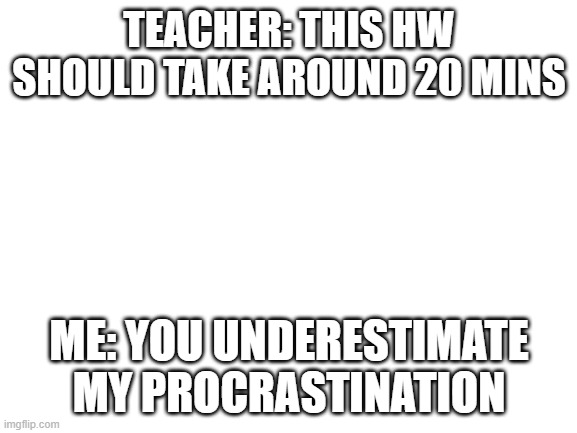 it do be tru tho | TEACHER: THIS HW SHOULD TAKE AROUND 20 MINS; ME: YOU UNDERESTIMATE MY PROCRASTINATION | image tagged in blank white template | made w/ Imgflip meme maker