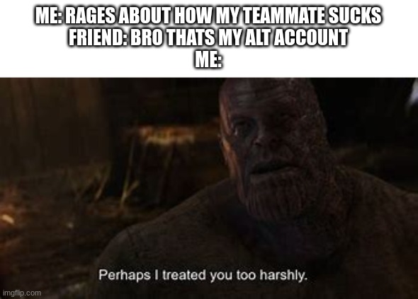 yea maybe you just had bad wifi or something | ME: RAGES ABOUT HOW MY TEAMMATE SUCKS
FRIEND: BRO THATS MY ALT ACCOUNT
ME: | image tagged in thanos perhaps i treated you to harshly,memes | made w/ Imgflip meme maker