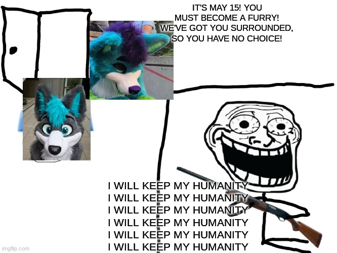 xbtrthdbhy | IT'S MAY 15! YOU MUST BECOME A FURRY! WE'VE GOT YOU SURROUNDED, SO YOU HAVE NO CHOICE! I WILL KEEP MY HUMANITY
I WILL KEEP MY HUMANITY
I WILL KEEP MY HUMANITY
I WILL KEEP MY HUMANITY
I WILL KEEP MY HUMANITY
I WILL KEEP MY HUMANITY | made w/ Imgflip meme maker