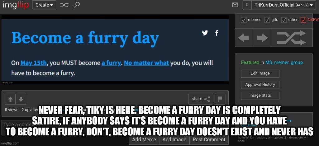 NEVER FEAR, TIKY IS HERE. BECOME A FURRY DAY IS COMPLETELY SATIRE, IF ANYBODY SAYS IT'S BECOME A FURRY DAY AND YOU HAVE TO BECOME A FURRY, DON'T, BECOME A FURRY DAY DOESN'T EXIST AND NEVER HAS | made w/ Imgflip meme maker