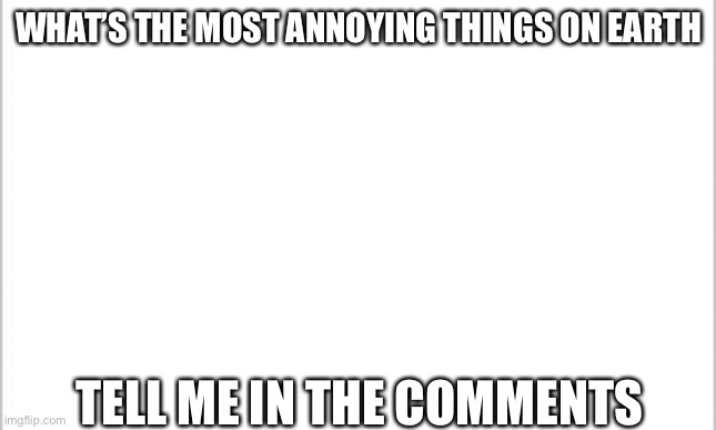 white background | WHAT’S THE MOST ANNOYING THINGS ON EARTH; TELL ME IN THE COMMENTS | image tagged in white background | made w/ Imgflip meme maker