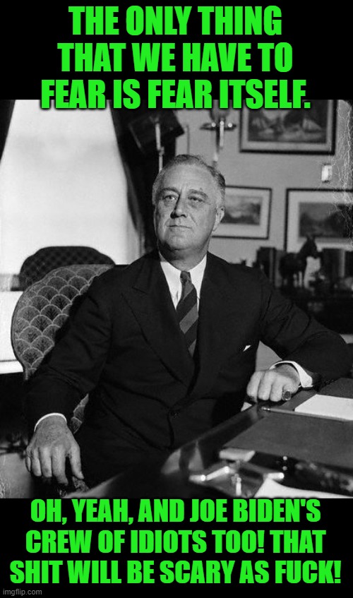 FdR | THE ONLY THING THAT WE HAVE TO FEAR IS FEAR ITSELF. OH, YEAH, AND JOE BIDEN'S CREW OF IDIOTS TOO! THAT SHIT WILL BE SCARY AS FUCK! | image tagged in fdr | made w/ Imgflip meme maker