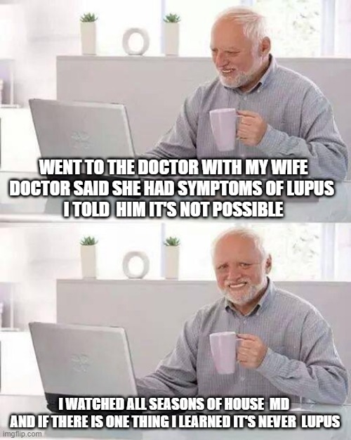 It's never lupus |  WENT TO THE DOCTOR WITH MY WIFE 
DOCTOR SAID SHE HAD SYMPTOMS OF LUPUS  
I TOLD  HIM IT'S NOT POSSIBLE; I WATCHED ALL SEASONS OF HOUSE  MD 
 AND IF THERE IS ONE THING I LEARNED IT'S NEVER  LUPUS | image tagged in memes,hide the pain harold,dr house | made w/ Imgflip meme maker