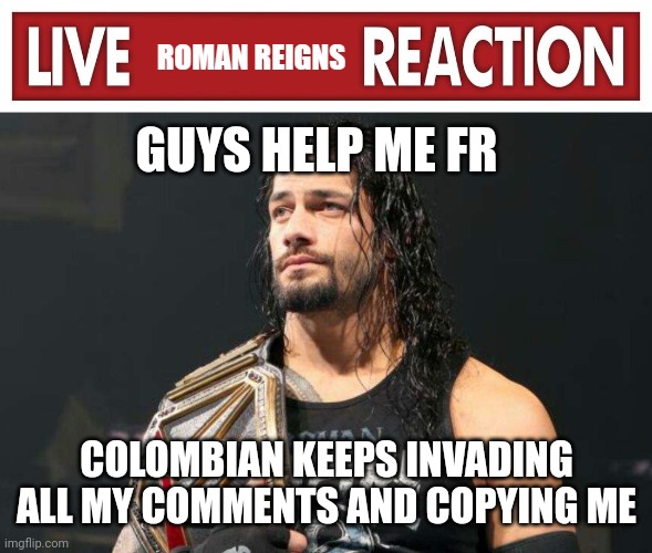 PLEASE | GUYS HELP ME FR; COLOMBIAN KEEPS INVADING ALL MY COMMENTS AND COPYING ME | image tagged in live roman reigns reaction | made w/ Imgflip meme maker