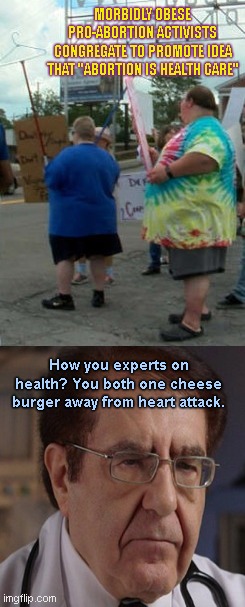 Overweight Pro-Abortion Activists vs Dr. Nowzaradan | MORBIDLY OBESE PRO-ABORTION ACTIVISTS CONGREGATE TO PROMOTE IDEA THAT "ABORTION IS HEALTH CARE"; How you experts on health? You both one cheese burger away from heart attack. | image tagged in dr now my 600 lb life,dr nowzaradan,obesity,liberal hypocrisy,abortion propaganda,political humor | made w/ Imgflip meme maker