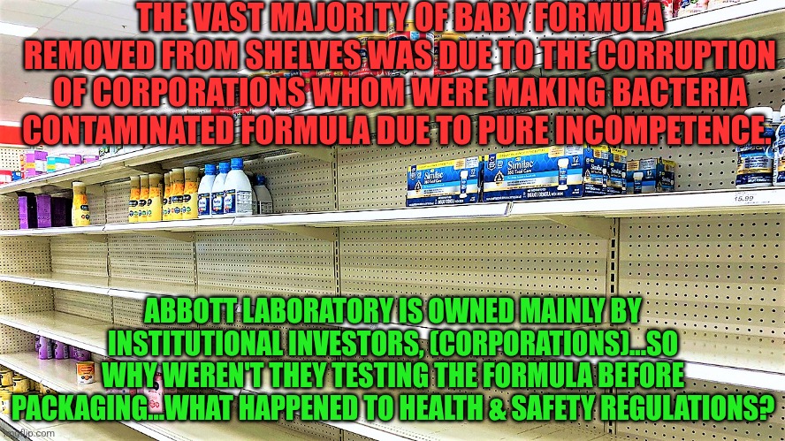 Baby formula shortage | THE VAST MAJORITY OF BABY FORMULA REMOVED FROM SHELVES WAS DUE TO THE CORRUPTION OF CORPORATIONS WHOM WERE MAKING BACTERIA CONTAMINATED FORMULA DUE TO PURE INCOMPETENCE. ABBOTT LABORATORY IS OWNED MAINLY BY INSTITUTIONAL INVESTORS, (CORPORATIONS)...SO WHY WEREN'T THEY TESTING THE FORMULA BEFORE PACKAGING...WHAT HAPPENED TO HEALTH & SAFETY REGULATIONS? | image tagged in baby formula shortage | made w/ Imgflip meme maker