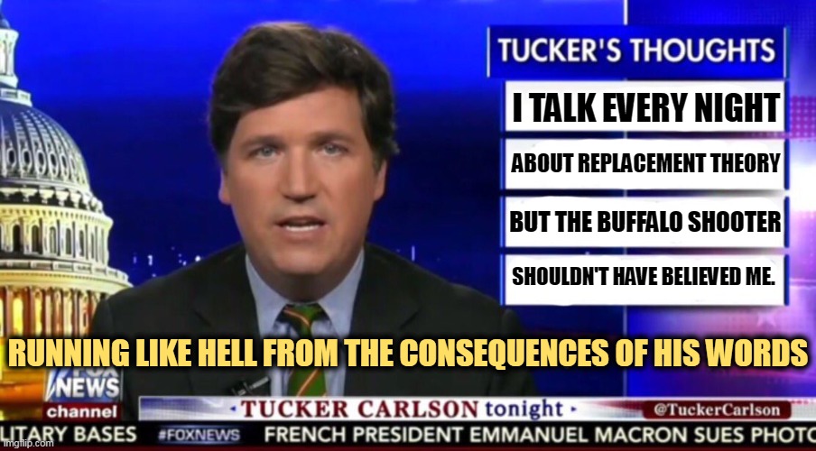 Everything Tucker says is for effect, the effect on his bank statement. |  I TALK EVERY NIGHT; ABOUT REPLACEMENT THEORY; BUT THE BUFFALO SHOOTER; SHOULDN'T HAVE BELIEVED ME. RUNNING LIKE HELL FROM THE CONSEQUENCES OF HIS WORDS | image tagged in tucker carlson,racist,shouter,buffalo,shooter | made w/ Imgflip meme maker