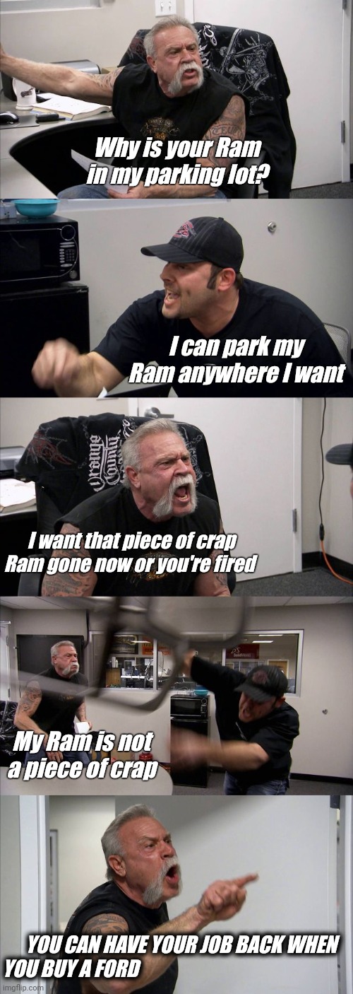 Ford Family Feud | Why is your Ram in my parking lot? I can park my Ram anywhere I want; I want that piece of crap Ram gone now or you're fired; My Ram is not a piece of crap; YOU CAN HAVE YOUR JOB BACK WHEN YOU BUY A FORD | image tagged in memes,american chopper argument,cars,funny memes | made w/ Imgflip meme maker