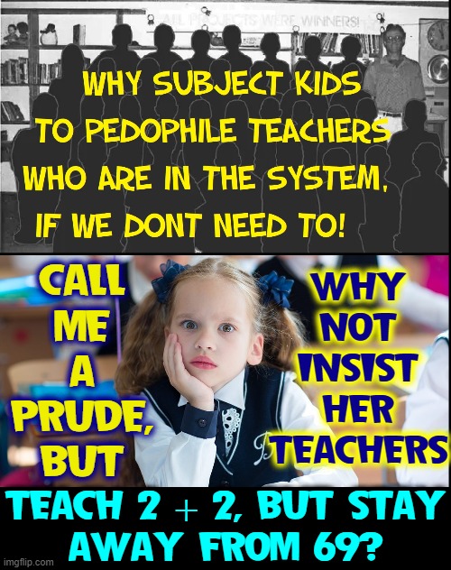 Why R groomers desperate to teach kids about the Birds 'n Bees? | WHY
NOT
INSIST
HER
TEACHERS; CALL
ME
A
PRUDE,
BUT; TEACH 2 + 2, BUT STAY
AWAY FROM 69? | image tagged in vince vance,pedophile,teachers,groomers,math,memes | made w/ Imgflip meme maker