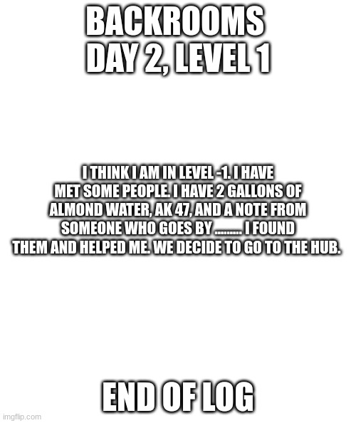 Day 2 Level 1 and Hub | BACKROOMS 
DAY 2, LEVEL 1; I THINK I AM IN LEVEL -1. I HAVE MET SOME PEOPLE. I HAVE 2 GALLONS OF ALMOND WATER, AK 47, AND A NOTE FROM SOMEONE WHO GOES BY ......... I FOUND THEM AND HELPED ME. WE DECIDE TO GO TO THE HUB. END OF LOG | image tagged in white rectangle | made w/ Imgflip meme maker