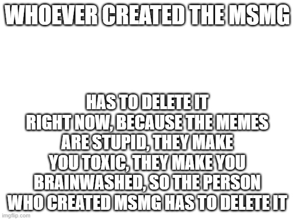No more MSMG |  HAS TO DELETE IT RIGHT NOW, BECAUSE THE MEMES ARE STUPID, THEY MAKE YOU TOXIC, THEY MAKE YOU BRAINWASHED, SO THE PERSON WHO CREATED MSMG HAS TO DELETE IT; WHOEVER CREATED THE MSMG | image tagged in blank white template | made w/ Imgflip meme maker