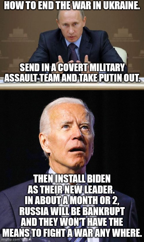 Problem solved.  America can then recover from Biden, providing we hold an election and we keep Harris or any other Democrat out | HOW TO END THE WAR IN UKRAINE. SEND IN A COVERT MILITARY ASSAULT TEAM AND TAKE PUTIN OUT. THEN INSTALL BIDEN AS THEIR NEW LEADER.  IN ABOUT A MONTH OR 2, RUSSIA WILL BE BANKRUPT AND THEY WON'T HAVE THE MEANS TO FIGHT A WAR ANY WHERE. | image tagged in vladimir putin,joe biden,ukraine | made w/ Imgflip meme maker