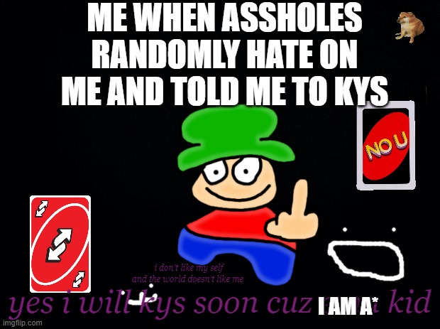 Hmhmhmhmhmhmhmhmmhmm | ME WHEN ASSHOLES RANDOMLY HATE ON ME AND TOLD ME TO KYS; yes i will kys soon cuz ema kid; i don't like my self and the world doesn't like me; I AM A* | image tagged in black background,suicide,you know the rules it's time to die | made w/ Imgflip meme maker