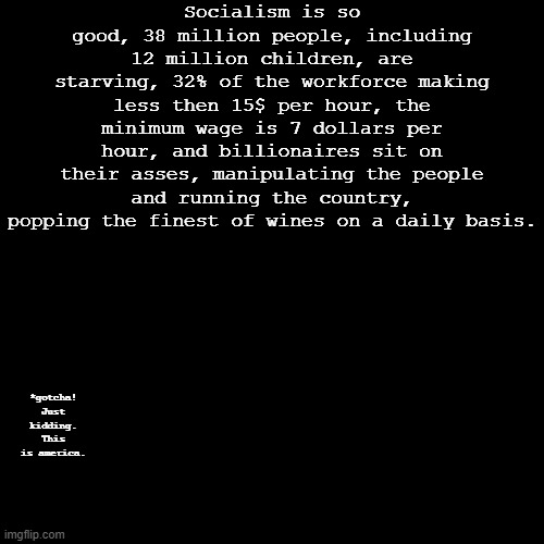 Socialism: Utopian and Authoritarian (wink wink) | Socialism is so good, 38 million people, including 12 million children, are starving, 32% of the workforce making less then 15$ per hour, the minimum wage is 7 dollars per hour, and billionaires sit on their asses, manipulating the people and running the country, popping the finest of wines on a daily basis. *gotcha! Just kidding. This is america. | image tagged in blank black square template | made w/ Imgflip meme maker