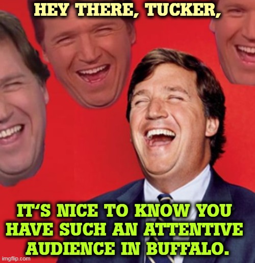 Tucker Carlson, the favorite of domestic terrorists from coast to coast. | HEY THERE, TUCKER, IT'S NICE TO KNOW YOU 

HAVE SUCH AN ATTENTIVE 
AUDIENCE IN BUFFALO. | image tagged in tucker carlson laughing at his audience,tucker carlson,racist,white supremacists,murder | made w/ Imgflip meme maker