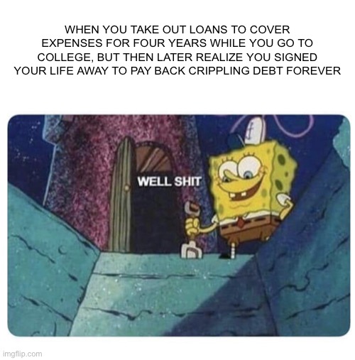 "At least getting drunk off your ass every weekend was worth it, right Spongebob? Ahrgrgrgrgrgr" |  WHEN YOU TAKE OUT LOANS TO COVER EXPENSES FOR FOUR YEARS WHILE YOU GO TO COLLEGE, BUT THEN LATER REALIZE YOU SIGNED YOUR LIFE AWAY TO PAY BACK CRIPPLING DEBT FOREVER | image tagged in well shit spongebob edition,drowning,college loans,shut up and take my money,just keep swimming | made w/ Imgflip meme maker