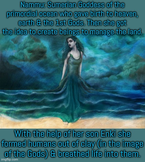 Later one of her distant offspring claimed credit for her work. | Nammu: Sumerian Goddess of the primordial ocean who gave birth to heaven, earth & the 1st Gods. Then she got the idea to create beings to manage the land. With the help of her son Enki she formed humans out of clay (in the image
of the Gods) & breathed life into them. | image tagged in nammu,middle east,ancient,pagans,beliefs | made w/ Imgflip meme maker