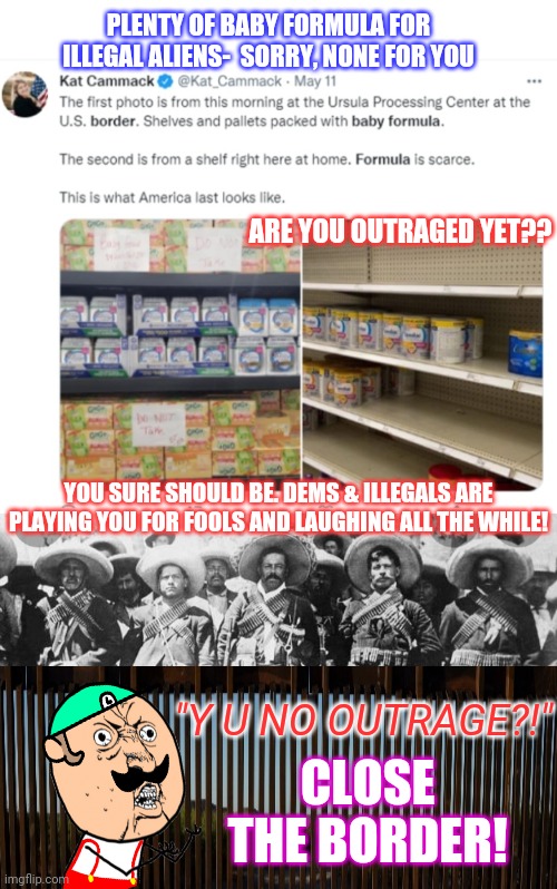 Democrats = America Last | PLENTY OF BABY FORMULA FOR ILLEGAL ALIENS-  SORRY, NONE FOR YOU; ARE YOU OUTRAGED YET?? YOU SURE SHOULD BE. DEMS & ILLEGALS ARE PLAYING YOU FOR FOOLS AND LAUGHING ALL THE WHILE! "Y U NO OUTRAGE?!"; CLOSE THE BORDER! | image tagged in illegal aliens,criminals,stop,open borders,stupid liberals | made w/ Imgflip meme maker