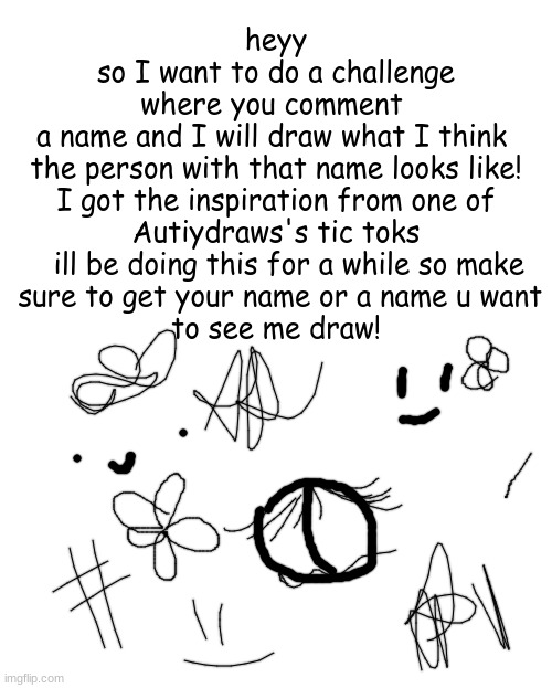 challenge! comment a name!!! | heyy
so I want to do a challenge
where you comment 
a name and I will draw what I think 
the person with that name looks like!
I got the inspiration from one of
 Autiydraws's tic toks 
   ill be doing this for a while so make
 sure to get your name or a name u want
 to see me draw! | image tagged in challenge,drawing,comment | made w/ Imgflip meme maker