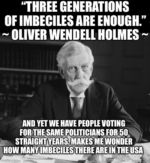 This country is sinking | “THREE GENERATIONS OF IMBECILES ARE ENOUGH.”
~ OLIVER WENDELL HOLMES ~; AND YET WE HAVE PEOPLE VOTING FOR THE SAME POLITICIANS FOR 50 STRAIGHT YEARS. MAKES ME WONDER HOW MANY IMBECILES THERE ARE IN THE USA | image tagged in us supreme court justice oliver wendell holmes | made w/ Imgflip meme maker