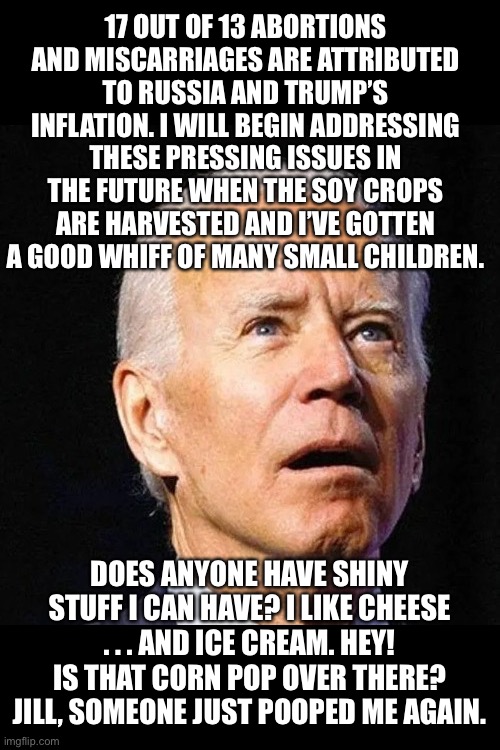 This is satire … sort of | 17 OUT OF 13 ABORTIONS AND MISCARRIAGES ARE ATTRIBUTED TO RUSSIA AND TRUMP’S INFLATION. I WILL BEGIN ADDRESSING THESE PRESSING ISSUES IN THE FUTURE WHEN THE SOY CROPS ARE HARVESTED AND I’VE GOTTEN A GOOD WHIFF OF MANY SMALL CHILDREN. DOES ANYONE HAVE SHINY STUFF I CAN HAVE? I LIKE CHEESE . . . AND ICE CREAM. HEY! IS THAT CORN POP OVER THERE? JILL, SOMEONE JUST POOPED ME AGAIN. | image tagged in biden,dumbass biden | made w/ Imgflip meme maker